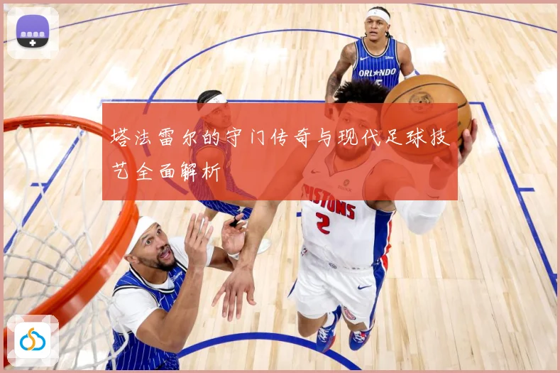 塔法雷尔的守门传奇与现代足球技艺全面解析