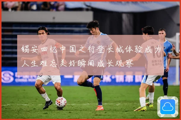 锡安回忆中国之行登长城体验成为人生难忘美好瞬间成长观察