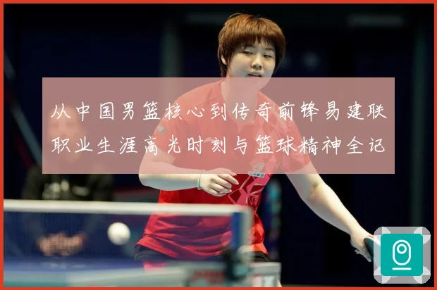 从中国男篮核心到传奇前锋易建联职业生涯高光时刻与篮球精神全记录