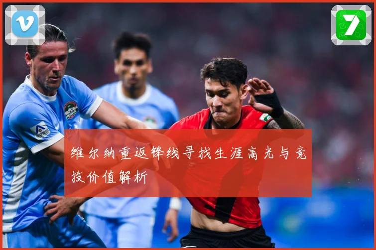 维尔纳重返锋线寻找生涯高光与竞技价值解析