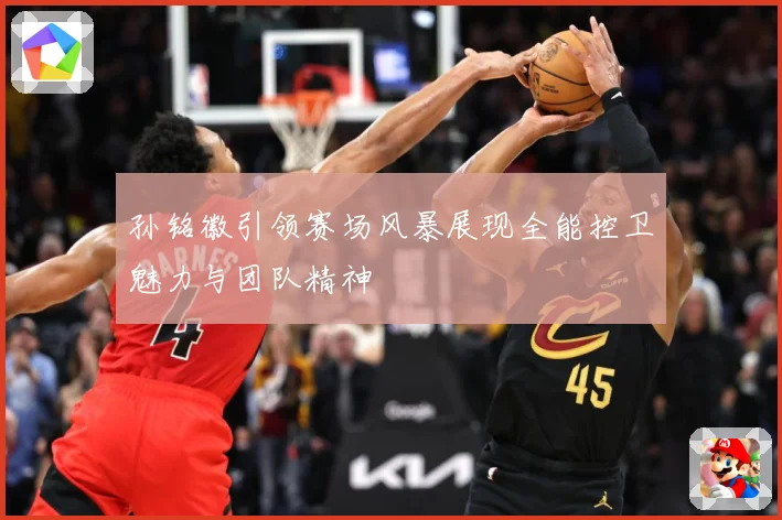 孙铭徽引领赛场风暴展现全能控卫魅力与团队精神