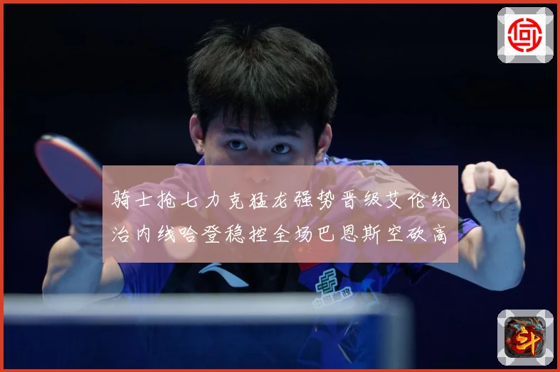 骑士抢七力克猛龙强势晋级艾伦统治内线哈登稳控全场巴恩斯空砍高赛场复盘
