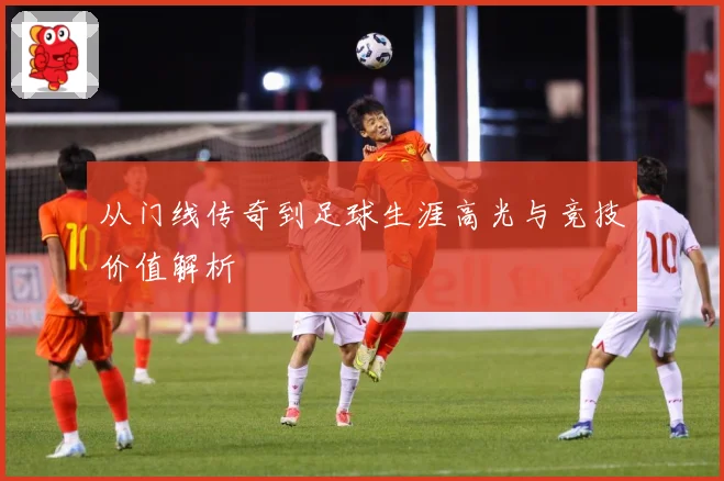 从门线传奇到足球生涯高光与竞技价值解析