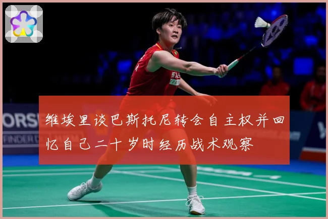 维埃里谈巴斯托尼转会自主权并回忆自己二十岁时经历战术观察