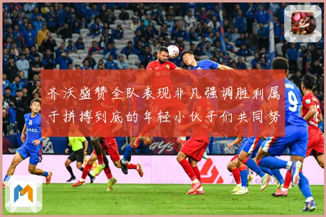 齐沃盛赞全队表现非凡强调胜利属于拼搏到底的年轻小伙子们共同努数据研判