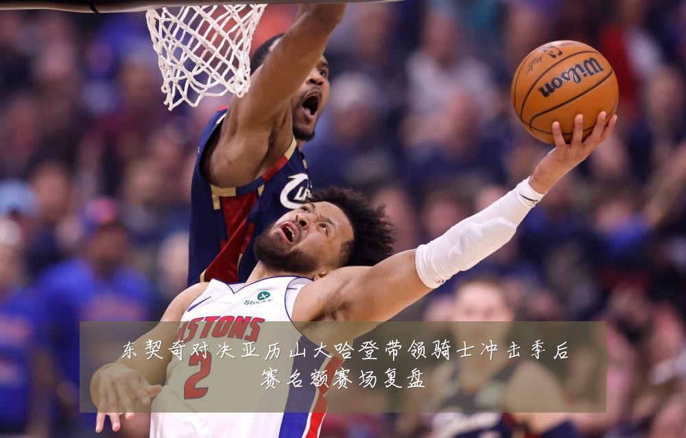 东契奇对决亚历山大哈登带领骑士冲击季后赛名额赛场复盘