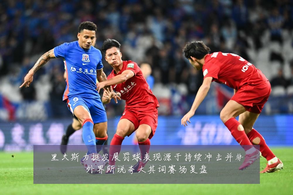 里夫斯力挺发展罚球表现源于持续冲击并非外界所说夸大其词赛场复盘